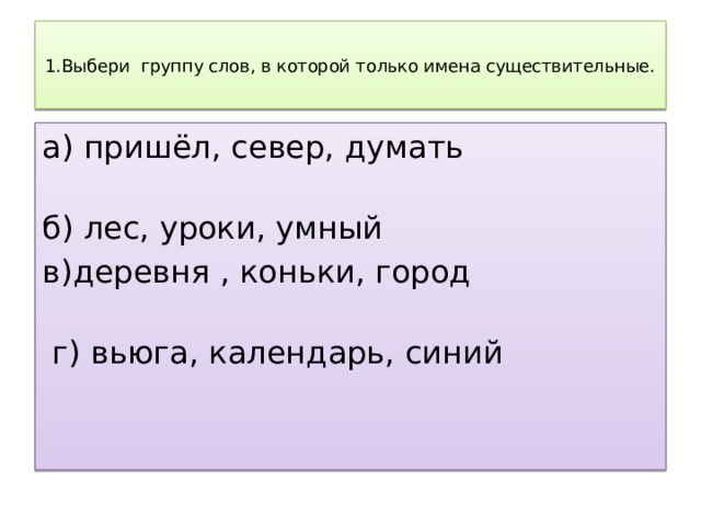  1.Выбери группу слов, в которой только имена существительные.   а) пришёл, север, думать б) лес, уроки, умный в)деревня , коньки, город  г) вьюга, календарь, синий   