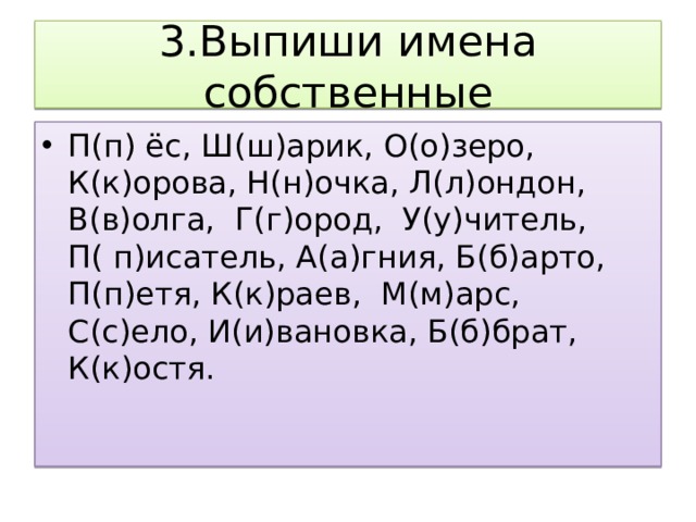 3.Выпиши имена собственные П(п) ёс, Ш(ш)арик, О(о)зеро, К(к)орова, Н(н)очка, Л(л)ондон, В(в)олга, Г(г)ород, У(у)читель, П( п)исатель, А(а)гния, Б(б)арто, П(п)етя, К(к)раев, М(м)арс, С(с)ело, И(и)вановка, Б(б)брат, К(к)остя. 
