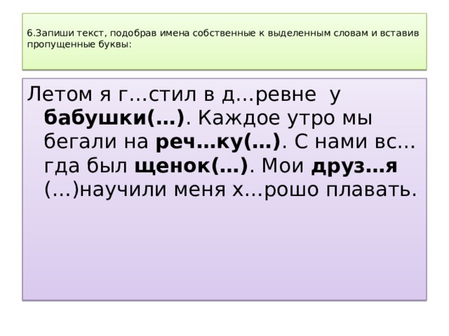  6.Запиши текст, подобрав имена собственные к выделенным словам и вставив пропущенные буквы:   Летом я г…стил в д…ревне у бабушки(…) . Каждое утро мы бегали на реч…ку(…) . С нами вс…гда был щенок(…) . Мои друз…я (…)научили меня х…рошо плавать. 