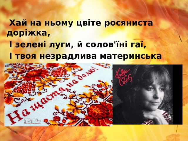  Хай на ньому цвіте росяниста доріжка,  І зелені луги, й солов'їні гаї,  І твоя незрадлива материнська ласкава усмішка,  І засмучені очі хороші твої. 