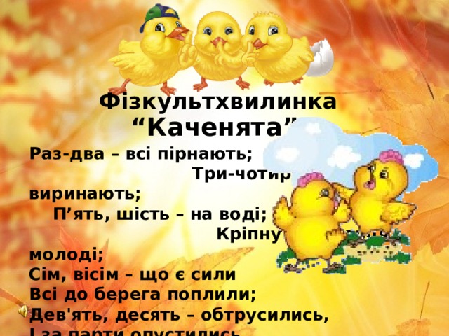 Фізкультхвилинка “ Каченята” Раз-два – всі пірнають; Три-чотири – виринають; П’ять, шість – на воді; Кріпнуть крильця молоді; Сім, вісім – що є сили Всі до берега поплили; Дев'ять, десять – обтрусились, І за парти опустились.  