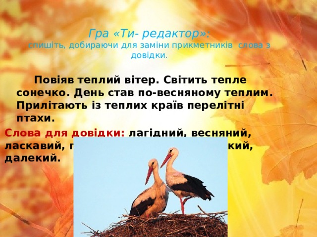  Гра «Ти- редактор»:   спишіть, добираючи для заміни прикметників слова з довідки.  Повіяв теплий вітер. Світить тепле сонечко. День став по-весняному теплим. Прилітають із теплих країв перелітні птахи. Слова для довідки: лагідний, весняний, ласкавий, гарний, приємний, легенький, далекий.   
