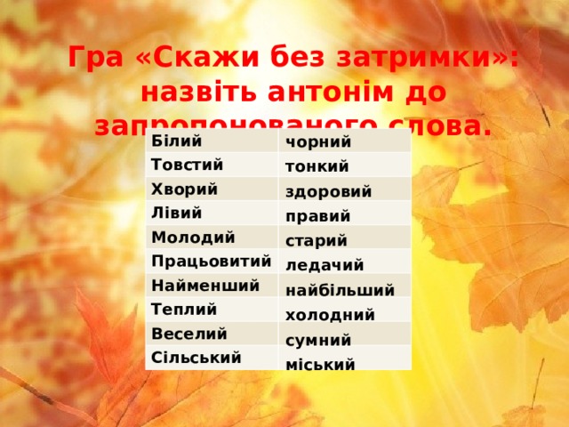 Гра «Скажи без затримки»:  назвіть антонім до запропонованого слова. чорний Білий Товстий Хворий Лівий Молодий Працьовитий Найменший Теплий  Веселий Сільський тонкий здоровий правий старий ледачий найбільший холодний сумний міський 