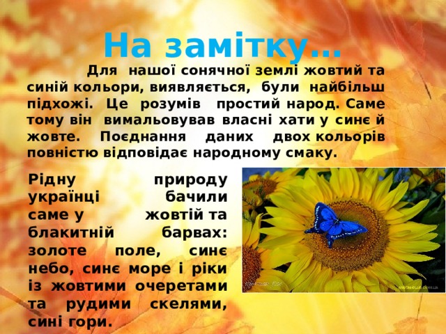 На замітку…  Для  нашої сонячної землі жовтий та синій кольори, виявляється, були найбільш підхожі. Це розумів   простий народ. Саме тому він  вимальовував власні хати у синє й жовте. Поєднання даних двох кольорів повністю відповідає народному смаку.   Рідну природу українці бачили саме у жовтій та блакитній барвах: золоте поле, синє небо, синє море і ріки із жовтими очеретами та рудими скелями, сині гори. 