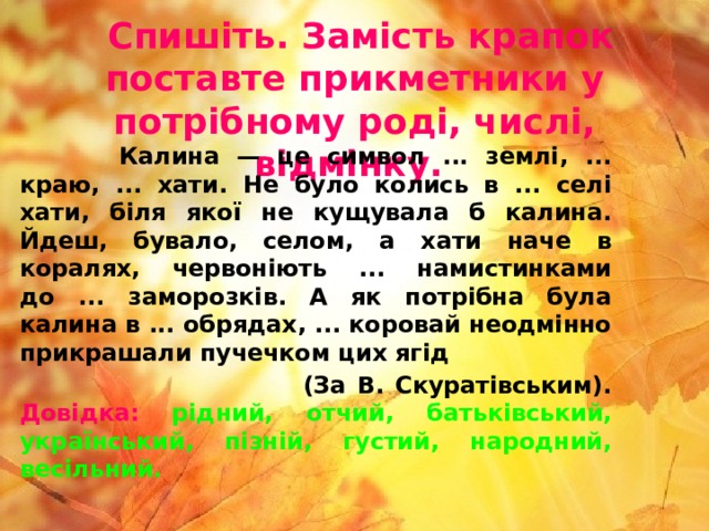   Спишіть. Замість крапок поставте прикметники у потрібному роді, числі, відмінку.   Калина — це символ ... землі, ... краю, ... хати. Не було колись в ... селі хати, біля якої не кущувала б калина. Йдеш, бувало, селом, а хати наче в коралях, червоніють ... намистинками до ... заморозків. А як потрібна була калина в ... обрядах, ... коровай неодмінно прикрашали пучечком цих ягід  (За В. Скуратівським).  Довідка:  рідний, отчий, батьківський, український, пізній, густий, народний, весільний.   