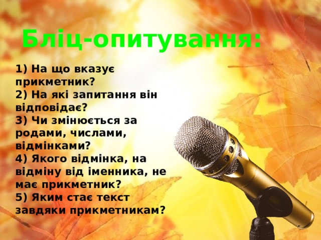 Бліц-опитування:  1) На що вказує прикметник?  2) На які запитання він відповідає?  3) Чи змінюється за родами, числами, відмінками?  4) Якого відмінка, на відміну від іменника, не має прикметник?  5)  Яким стає текст завдяки прикметникам? 