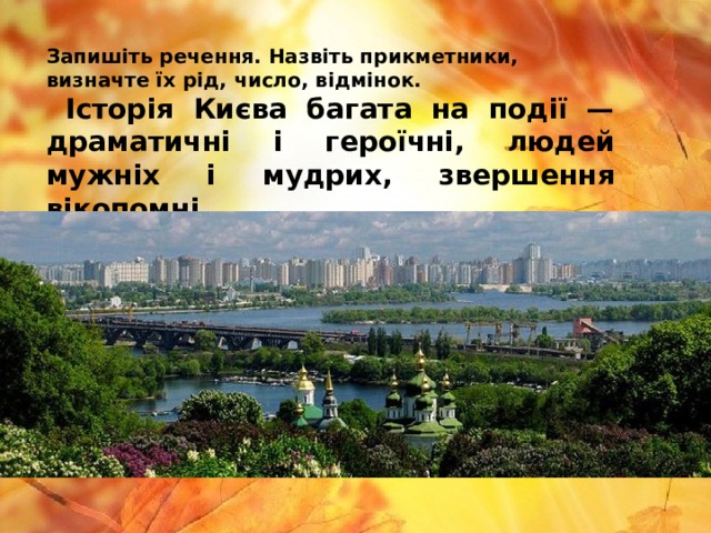 Запишіть речення. Назвіть прикметники, визначте їх рід, число, відмінок.  Історія Києва багата на події — драматичні і героїчні, людей мужніх і мудрих, звершення вікопомні. 