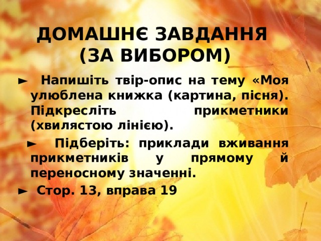 ДОМАШНЄ ЗАВДАННЯ  (ЗА ВИБОРОМ) ► Напишіть твір-опис на тему «Моя улюблена книжка (картина, пісня). Підкресліть прикметники (хвилястою лінією). ► Підберіть: приклади вживання прикметників у прямому й переносному значенні. ► Стор. 13, вправа 19 