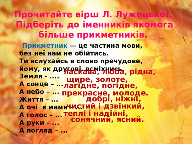 Прочитайте вірш Л. Лужецької.  Підберіть до іменників якомога більше прикметників.   Прикметник — це частина мови,   без неї нам не обійтись.   Ти вслухайсь в слово пречудове,   йому, як другові, всміхнись.   Земля - ....  А сонце – ...  А небо – ...  Життя – ...  А очі  в мами – ...  А голос – ...  А руки – ...    А погляд – ... ласкава, люба, рідна, щире, золоте, лагідне, погідне, прекрасне, молоде. добрі, ніжні, чистий і дзвінкий, теплі і надійні, сонячний, ясний. 