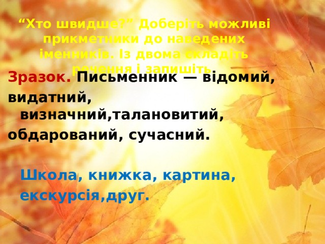 “ Хто швидше?” Доберіть можливі прикметники до наведених іменників. Із двома складіть речення і запишіть. Зразок. Письменник — відомий, видатний, визначний,талановитий, обдарований, сучасний.   Школа, книжка, картина,  екскурсія,друг. 