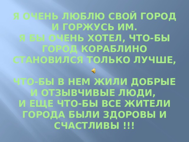 Я ОЧЕНЬ ЛЮБЛЮ СВОЙ ГОРОД И ГОРЖУСЬ ИМ.  Я БЫ ОЧЕНЬ ХОТЕЛ, ЧТО-БЫ ГОРОД КОРАБЛИНО СТАНОВИЛСЯ ТОЛЬКО ЛУЧШЕ,  ЧТО-БЫ В НЕМ ЖИЛИ ДОБРЫЕ И ОТЗЫВЧИВЫЕ ЛЮДИ,  И ЕЩЕ ЧТО-БЫ ВСЕ ЖИТЕЛИ ГОРОДА БЫЛИ ЗДОРОВЫ И СЧАСТЛИВЫ !!! 