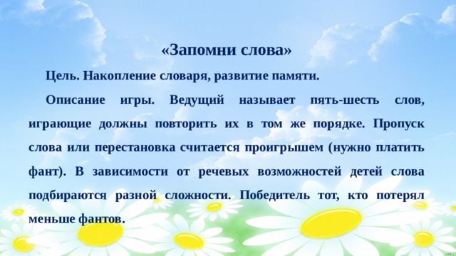 «Запомни слова»  Цель. Накопление словаря, развитие памяти.  Описание игры. Ведущий называет пять-шесть слов, играющие должны повторить их в том же порядке. Пропуск слова или перестановка считается проигрышем (нужно платить фант). В зависимости от речевых возможностей детей слова подбираются разной сложности. Победитель тот, кто потерял меньше фантов. 