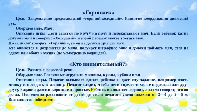 «Горшочек»  Цель. Закрепление представлений «горячий-холодный». Развитие координации движений рук.  Оборудование. Мяч.  Описание игры. Дети садятся по кругу на полу и перекатывают мяч. Если ребенок катит другому мяч и говорит: «Холодный», второй ребенок может трогать мяч. Но если ему говорят: «Горячий», то он не должен трогать мяч. Кто ошибется и дотронется до мяча, получает штрафное очко и должен поймать мяч, стоя на одном или обоих коленях (по усмотрению водящего).  «Кто внимательный?»  Цель. Развитие фразовой речи.  Оборудование. Различные игрушки: машины, куклы, кубики и т.п.  Описание игры. Педагог вызывает одного ребенка и дает ему задание, например взять мишку и посадить в машину. Педагог следит, чтобы дети сидели тихо, не подсказывали друг другу. Задания даются короткие и простые. Ребенок выполняет задание, а затем говорит, что он делал. Постепенно расстояние от детей до стола педагога увеличивается от 3—4 до 5—6 м. Выявляются победители. 