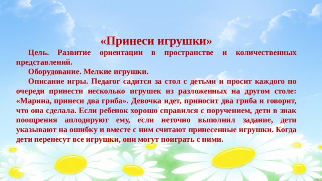  «Принеси игрушки»  Цель. Развитие ориентации в пространстве и количественных представлений.  Оборудование. Мелкие игрушки.  Описание игры. Педагог садится за стол с детьми и просит каждого по очереди принести несколько игрушек из разложенных на другом столе: «Марина, принеси два гриба». Девочка идет, приносит два гриба и говорит, что она сделала. Если ребенок хорошо справился с поручением, дети в знак поощрения аплодируют ему, если неточно выполнил задание, дети указывают на ошибку и вместе с ним считают принесенные игрушки. Когда дети перенесут все игрушки, они могут поиграть с ними. 