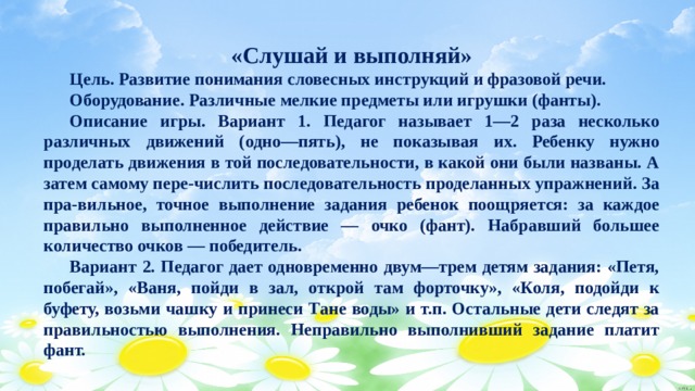 «Слушай и выполняй»  Цель. Развитие понимания словесных инструкций и фразовой речи.  Оборудование. Различные мелкие предметы или игрушки (фанты).  Описание игры. Вариант 1. Педагог называет 1—2 раза несколько различных движений (одно—пять), не показывая их. Ребенку нужно проделать движения в той последовательности, в какой они были названы. А затем самому пере-числить последовательность проделанных упражнений. За пра-вильное, точное выполнение задания ребенок поощряется: за каждое правильно выполненное действие — очко (фант). Набравший большее количество очков — победитель.  Вариант 2. Педагог дает одновременно двум—трем детям задания: «Петя, побегай», «Ваня, пойди в зал, открой там форточку», «Коля, подойди к буфету, возьми чашку и принеси Тане воды» и т.п. Остальные дети следят за правильностью выполнения. Неправильно выполнивший задание платит фант. 