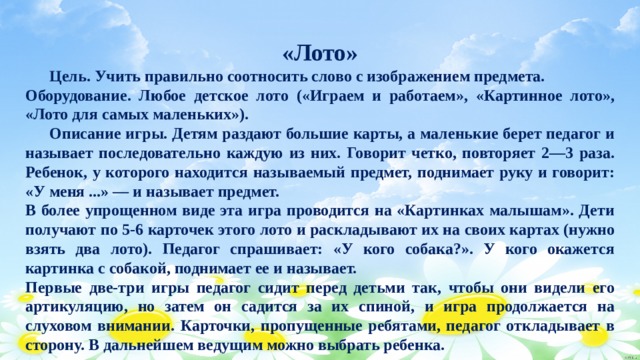 «Лото»  Цель. Учить правильно соотносить слово с изображением предмета. Оборудование. Любое детское лото («Играем и работаем», «Картинное лото», «Лото для самых маленьких»).  Описание игры. Детям раздают большие карты, а маленькие берет педагог и называет последовательно каждую из них. Говорит четко, повторяет 2—3 раза. Ребенок, у которого находится называемый предмет, поднимает руку и говорит: «У меня ...» — и называет предмет. В более упрощенном виде эта игра проводится на «Картинках малышам». Дети получают по 5-6 карточек этого лото и раскладывают их на своих картах (нужно взять два лото). Педагог спрашивает: «У кого собака?». У кого окажется картинка с собакой, поднимает ее и называет. Первые две-три игры педагог сидит перед детьми так, чтобы они видели его артикуляцию, но затем он садится за их спиной, и игра продолжается на слуховом внимании. Карточки, пропущенные ребятами, педагог откладывает в сторону. В дальнейшем ведущим можно выбрать ребенка. 