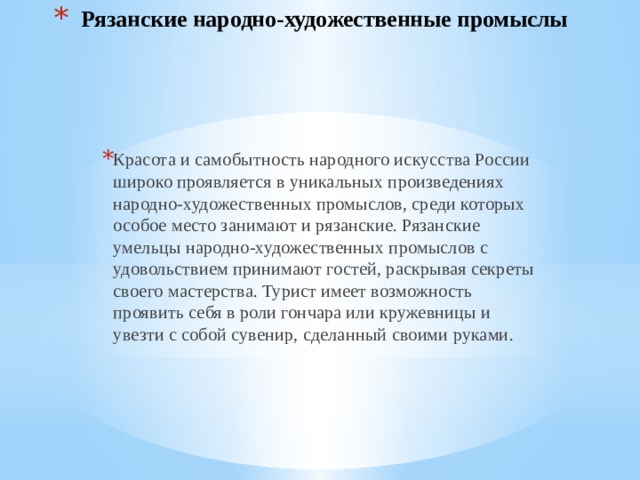 Рязанские народно-художественные промыслы Красота и самобытность народного искусства России широко проявляется в уникальных произведениях народно-художественных промыслов, среди которых особое место занимают и рязанские. Рязанские умельцы народно-художественных промыслов с удовольствием принимают гостей, раскрывая секреты своего мастерства. Турист имеет возможность проявить себя в роли гончара или кружевницы и увезти с собой сувенир, сделанный своими руками.   