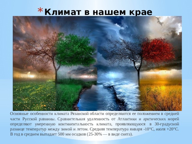 Климат в нашем крае Основные особенности климата Рязанской области определяются ее положением в средней части Русской равнины. Сравнительная удаленность от Атлантики и арктических морей определяют умеренную континентальность климата, проявляющуюся  в 30-градусной разнице температур между зимой и летом. Средняя температура января -10°С, июля +20°С. В год в среднем выпадает 500 мм осадков (25-30% — в виде снега). 