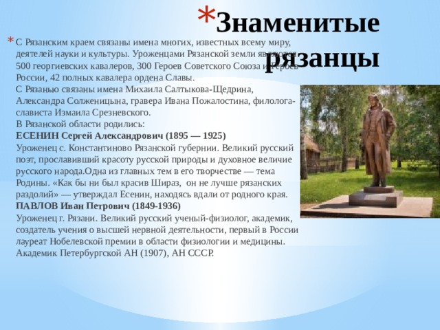 Знаменитые рязанцы   С Рязанским краем связаны имена многих, известных всему миру, деятелей науки и культуры. Уроженцами Рязанской земли являются 500 георгиевских кавалеров, 300 Героев Советского Союза и Героев России, 42 полных кавалера ордена Славы.  С Рязанью связаны имена Михаила Салтыкова-Щедрина, Александра Солженицына, гравера Ивана Пожалостина, филолога-слависта Измаила Срезневского.  В Рязанской области родились:  ЕСЕНИН Сергей Александрович (1895 — 1925)  Уроженец с. Константиново Рязанской губернии. Великий русский поэт, прославивший красоту русской природы и духовное величие русского народа.Одна из главных тем в его творчестве — тема Родины. «Как бы ни был красив Шираз,  он не лучше рязанских раздолий» — утверждал Есенин, находясь вдали от родного края.  ПАВЛОВ Иван Петрович (1849-1936)  Уроженец г. Рязани. Великий русский ученый-физиолог, академик, создатель учения о высшей нервной деятельности, первый в России лауреат Нобелевской премии в области физиологии и медицины. Академик Петербургской АН (1907), АН СССР.      