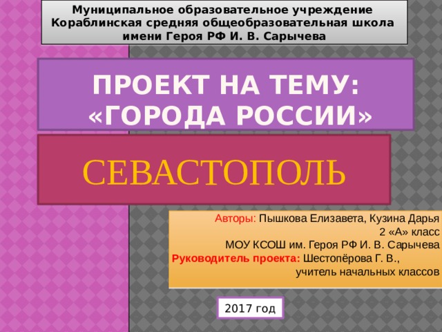 Муниципальное образовательное учреждение  Кораблинская средняя общеобразовательная школа  имени Героя РФ И. В. Сарычева Проект на тему:  «Города России» СЕВАСТОПОЛЬ Авторы: Пышкова Елизавета, Кузина Дарья  2 «А» класс  МОУ КСОШ им. Героя РФ И. В. Сарычева  Руководитель проекта: Шестопёрова Г. В., учитель начальных классо в 2017 год 