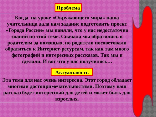 Проблема Когда на уроке «Окружающего мира» наша учительница дала нам задание подготовить проект «Города России» мы поняли, что у нас недостаточно знаний по этой теме. Сначала мы обратились к родителям за помощью, но родители посоветовали обратиться к Интернет-ресурсам, так как там много фотографий и интересных рассказов. Так мы и сделали. И вот что у нас получилось…    Эта тема для нас очень интересна. Этот город обладает многими достопримечательностями. Поэтому наш рассказ будет интересный для детей и может быть для взрослых. Актуальность 