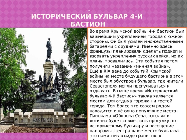   .  ИСТОРИЧЕСКИЙ БУЛЬВАР 4-й  БАСТИОН Во время Крымской войны 4-й бастион был важнейшим укреплением города с южной стороны. Он был усилен множественными батареями с орудиями. Именно здесь французы планировали сделать подкоп и взорвать укрепления русских войск, но их планы провалились. Эти события потом получили название «минная война». Ещё в XIX веке до событий Крымской войны на месте будущего бастиона в этом месте был обустроен бульвар, где жители Севастополя могли прогуливаться и отдыхать. В наше время «Исторический бульвар 4-й бастион» также является местом для отдыха горожан и гостей города. Тем более что совсем рядом находится ещё одно популярное место — Панорама «Оборона Севастополя» и логично будет совместить прогулку по историческому бульвару и посещение панорамы. Центральное место бульвара — это памятник в виде гранитного обелиска с бронзовым русским шлемом. 