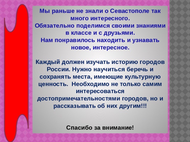 Мы раньше не знали о Севастополе так много интересного. Обязательно поделимся своими знаниями в классе и с друзьями. Нам понравилось находить и узнавать новое, интересное.  Каждый должен изучать историю городов России. Нужно научиться беречь и сохранять места, имеющие культурную ценность. Необходимо не только самим интересоваться достопримечательностями городов, но и рассказывать об них другим!!!   Спасибо за внимание! 