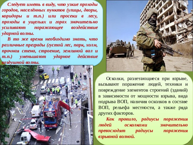 Следует иметь в виду, что узкие проходы городов, населённых пунктов (улицы, дворы, коридоры и т.п.) или просеки в лесу, проходы в ущельях и горах значительно усиливают поражающее воздействие ударной волны. В то же время необходимо знать, что различные преграды (густой лес, парк, холм, прочная стена, строение, земляной вал и т.п.) уменьшают ударное действие воздушной волны. Осколки, разлетающиеся при взрыве, вызывают поражение людей, техники и повреждение элементов строений (зданий) в зависимости от мощности взрыва, вида подрыва ВОП, наличия осколков в составе ВОП, рельефа местности, а также ряда других факторов. Как правило, радиусы поражения людей осколками значительно превосходят радиусы поражения взрывной волной. 