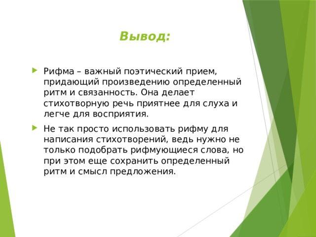 Вывод: Рифма – важный поэтический прием, придающий произведению определенный ритм и связанность. Она делает стихотворную речь приятнее для слуха и легче для восприятия. Не так просто использовать рифму для написания стихотворений, ведь нужно не только подобрать рифмующиеся слова, но при этом еще сохранить определенный ритм и смысл предложения. 