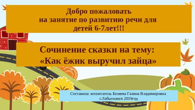 Добро пожаловать  на занятие по развитию речи для  детей 6-7лет!!! Сочинение сказки на тему: «Как ёжик выручил зайца» Составила: воспитатель Беляева Галина Владимировна г.Лабытнанги 2019год 