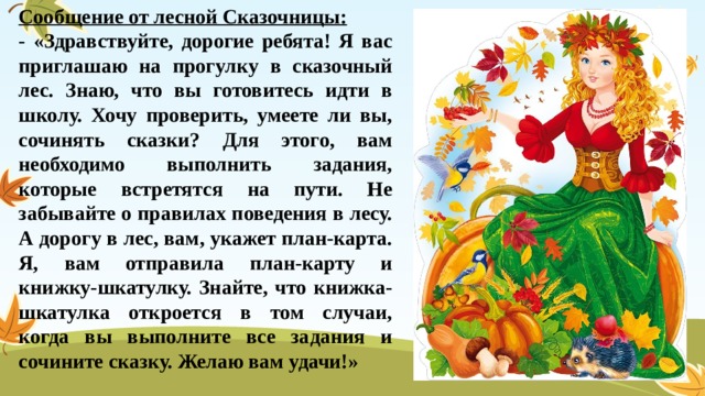 Сообщение от лесной Сказочницы: - «Здравствуйте, дорогие ребята! Я вас приглашаю на прогулку в сказочный лес. Знаю, что вы готовитесь идти в школу. Хочу проверить, умеете ли вы, сочинять сказки? Для этого, вам необходимо выполнить задания, которые встретятся на пути. Не забывайте о правилах поведения в лесу. А дорогу в лес, вам, укажет план-карта. Я, вам отправила план-карту и книжку-шкатулку. Знайте, что книжка-шкатулка откроется в том случаи, когда вы выполните все задания и сочините сказку. Желаю вам удачи!» 
