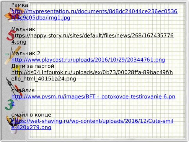 Рамка http://mypresentation.ru/documents/8d8dc24044ce236ec0536f73c9c05dba/img1.jpg  Мальчик https://happy-story.ru/sites/default/files/news/268/1674357764.png   Мальчик 2 http://www.playcast.ru/uploads/2016/10/29/20344761.png   Дети за партой http://ds04.infourok.ru/uploads/ex/0b73/00028ffa-89bac49f/hello_html_40151a24.png   смайлик http://www.pvsm.ru/images/BFT-–-potokovoe-testirovanie-6.png   смайл в конце https://wet-shaving.ru/wp-content/uploads/2016/12/Cute-smile-420x279.png
