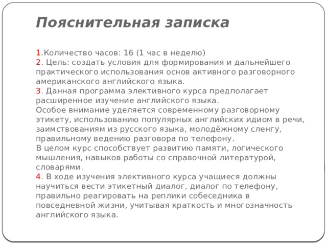 Пояснительная записка   1 .Количество часов: 16 (1 час в неделю)  2 . Цель: создать условия для формирования и дальнейшего практического использования основ активного разговорного американского английского языка.  3 . Данная программа элективного курса предполагает расширенное изучение английского языка.  Особое внимание уделяется современному разговорному этикету, использованию популярных английских идиом в речи, заимствованиям из русского языка, молодёжному сленгу, правильному ведению разговора по телефону.  В целом курс способствует развитию памяти, логического мышления, навыков работы со справочной литературой, словарями.  4 . В ходе изучения элективного курса учащиеся должны научиться вести этикетный диалог, диалог по телефону, правильно реагировать на реплики собеседника в повседневной жизни, учитывая краткость и многозначность английского языка.   