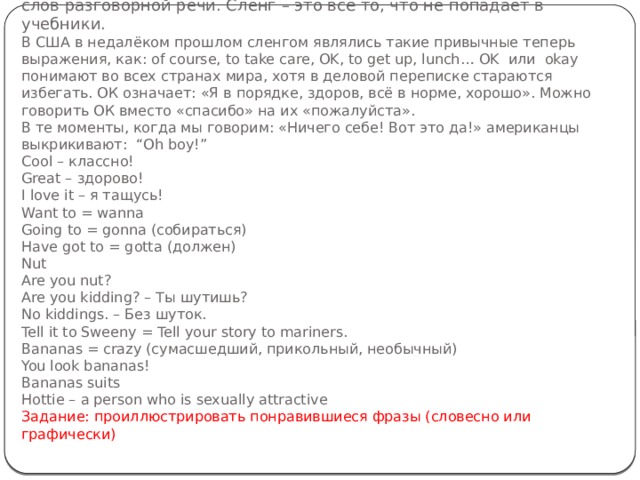  Термин «сленг» обычно обозначает то, что не совпадает с нормой литературного языка. В английском языке он составляет треть слов разговорной речи. Сленг – это всё то, что не попадает в учебники.  В США в недалёком прошлом сленгом являлись такие привычные теперь выражения, как: of course, to take care, OK, to get up, lunch… OK  или  okay понимают во всех странах мира, хотя в деловой переписке стараются избегать. ОК означает: «Я в порядке, здоров, всё в норме, хорошо». Можно говорить ОК вместо «спасибо» на их «пожалуйста».  В те моменты, когда мы говорим: «Ничего себе! Вот это да!» американцы выкрикивают:  “Oh boy!”                              Cool – классно!  Great – здорово!  I love it – я тащусь!  Want to = wanna  Going to = gonna (собираться)  Have got to = gotta (должен)  Nut  Are you nut?  Are you kidding? – Ты шутишь?  No kiddings. – Без шуток.  Tell it to Sweeny = Tell your story to mariners.  Bananas = crazy (сумасшедший, прикольный, необычный)  You look bananas!  Bananas suits  Hottie – a person who is sexually attractive  Задание: проиллюстрировать понравившиеся фразы (словесно или графически)   