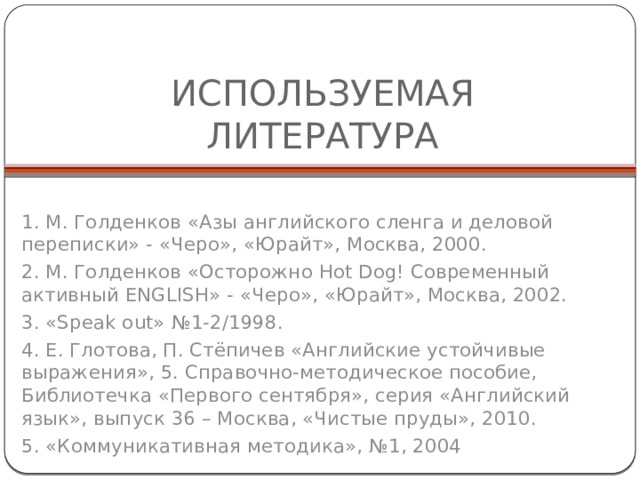 ИСПОЛЬЗУЕМАЯ ЛИТЕРАТУРА 1. М. Голденков «Азы английского сленга и деловой переписки» - «Черо», «Юрайт», Москва, 2000. 2. М. Голденков «Осторожно Hot Dog! Современный активный ENGLISH» - «Черо», «Юрайт», Москва, 2002. 3. «Speak out» №1-2/1998. 4. Е. Глотова, П. Стёпичев «Английские устойчивые выражения», 5. Справочно-методическое пособие, Библиотечка «Первого сентября», серия «Английский язык», выпуск 36 – Москва, «Чистые пруды», 2010. 5. «Коммуникативная методика», №1, 2004 