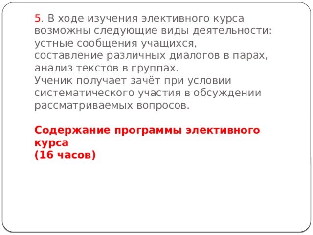 5 . В ходе изучения элективного курса возможны следующие виды деятельности:  устные сообщения учащихся,  составление различных диалогов в парах,  анализ текстов в группах.  Ученик получает зачёт при условии систематического участия в обсуждении рассматриваемых вопросов.   Содержание программы элективного курса  (16 часов)   