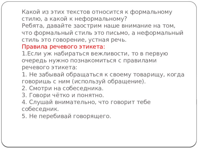 Какой из этих текстов относится к формальному стилю, а какой к неформальному?  Ребята, давайте заострим наше внимание на том, что формальный стиль это письмо, а неформальный стиль это говорение, устная речь.  Правила речевого этикета:  1.Если уж набираться вежливости, то в первую очередь нужно познакомиться с правилами речевого этикета:  1. Не забывай обращаться к своему товарищу, когда говоришь с ним (используй обращение).  2. Смотри на собеседника.  3. Говори чётко и понятно.  4. Слушай внимательно, что говорит тебе собеседник.  5. Не перебивай говорящего.    