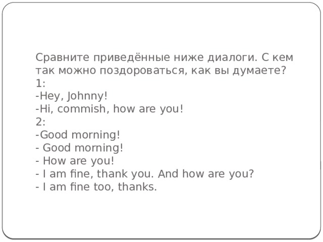 Сравните приведённые ниже диалоги. С кем так можно поздороваться, как вы думаете?  1:  -Hey, Johnny!  -Hi, commish, how are you!  2:  -Good morning!  - Good morning!  - How are you!  - I am fine, thank you. And how are you?  - I am fine too, thanks.   