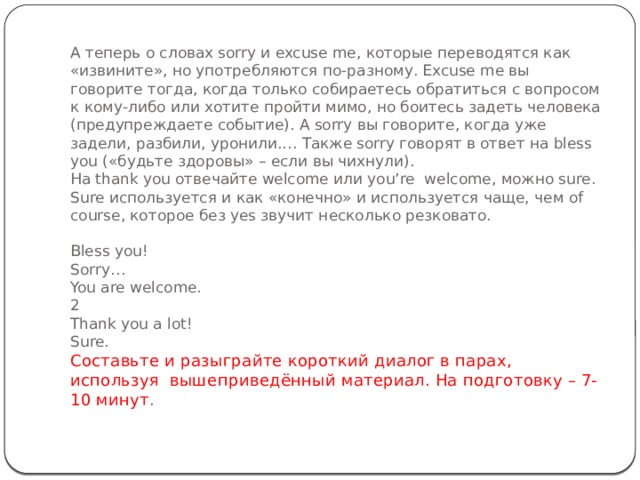 А теперь о словах sorry и excuse me, которые переводятся как «извините», но употребляются по-разному. Excuse me вы говорите тогда, когда только собираетесь обратиться с вопросом к кому-либо или хотите пройти мимо, но боитесь задеть человека (предупреждаете событие). А sorry вы говорите, когда уже задели, разбили, уронили.… Также sorry говорят в ответ на bless you («будьте здоровы» – если вы чихнули).  На thank you отвечайте welcome или you’re  welcome, можно sure. Sure используется и как «конечно» и используется чаще, чем of course, которое без yes звучит несколько резковато.   Bless you!  Sorry…  You are welcome.  2  Thank you a lot!  Sure.  Составьте и разыграйте короткий диалог в парах, используя  вышеприведённый материал. На подготовку – 7-10 минут .   