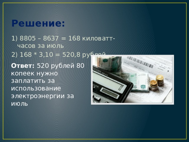 Решение: 1) 8805 – 8637 = 168 киловатт-часов за июль 2) 168 * 3,10 = 520,8 рублей Ответ: 520 рублей 80 копеек нужно заплатить за использование электроэнергии за июль 