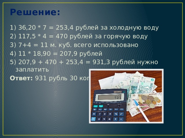 Решение:   1) 36,20 * 7 = 253,4 рублей за холодную воду 2) 117,5 * 4 = 470 рублей за горячую воду 3) 7+4 = 11 м. куб. всего использовано 4) 11 * 18,90 = 207,9 рублей 5) 207,9 + 470 + 253,4 = 931,3 рублей нужно заплатить Ответ: 931 рубль 30 копеек 