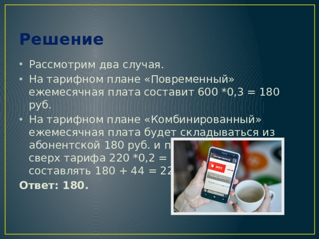Решение Рассмотрим два случая. На тарифном плане «Повременный» ежемесячная плата составит 600 *0,3 = 180 руб. На тарифном плане «Комбинированный» ежемесячная плата будет складываться из абонентской 180 руб. и платы за 220 мин. сверх тарифа 220 *0,2 = 44 руб. и будет составлять 180 + 44 = 224 руб. Ответ: 180. 