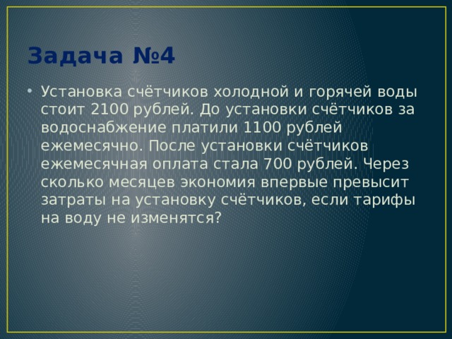 Задача №4 Установка счётчиков холодной и горячей воды стоит 2100 рублей. До установки счётчиков за водоснабжение платили 1100 рублей ежемесячно. После установки счётчиков ежемесячная оплата стала 700 рублей. Через сколько месяцев экономия впервые превысит затраты на установку счётчиков, если тарифы на воду не изменятся? 