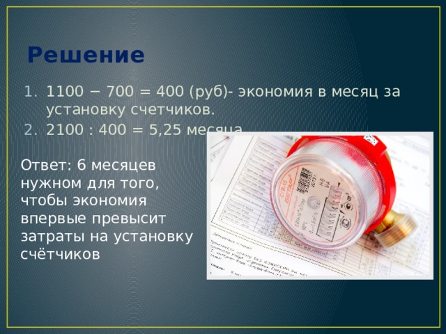 Решение 1100 − 700 = 400 (руб)- экономия в месяц за установку счетчиков. 2100 : 400 = 5,25 месяца Ответ: 6 месяцев нужном для того, чтобы экономия впервые превысит затраты на установку счётчиков 