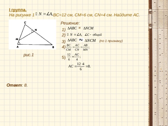I группа.  На рисунке 1 BC =12 см, CM =6 см, CN =4 см. Найдите АС. Решение:  и  1) 2) (по 1 признаку) 3)  4) рис.1 5)  Ответ : 8. 