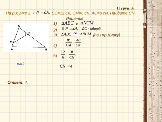 II группа.  На рисунке 2  BC =12 см, CM =6 см, AC = 8 см. Найдите С N .  Решение:  и  1) 2) (по 1 признаку)  3)  4)  рис.2  5)  Ответ : 4 .  