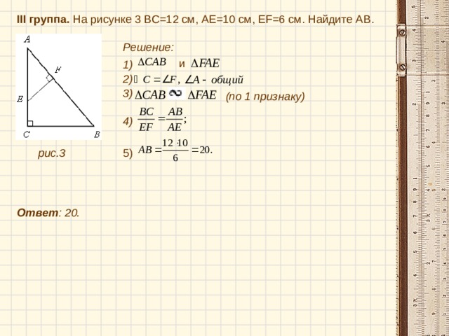 III группа. На рисунке 3 BC =12 см, АЕ=10 см, Е F =6 см. Найдите А B . Решение:  и  1) 2) 3) (по 1 признаку) 4) рис.3 Ответ : 20. 