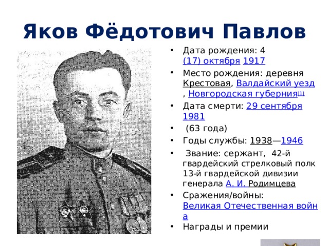 Яков Фёдотович Павлов Дата рождения: 4  (17) октября   1917 Место рождения: деревня  Крестовая ,  Валдайский уезд ,  Новгородская губерния [1] Дата смерти: 29 сентября   1981   (63 года) Годы службы: 1938 — 1946   Звание: сержант,  42-й гвардейский стрелковый полк 13-й гвардейской дивизии генерала  А. И.  Родимцева  Сражения/войны: Великая Отечественная война Награды и премии 