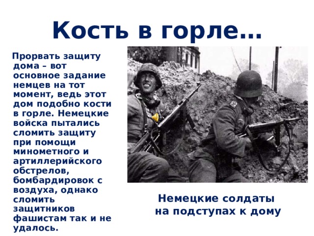 Кость в горле…   Прорвать защиту дома – вот основное задание немцев на тот момент, ведь этот дом подобно кости в горле. Немецкие войска пытались сломить защиту при помощи минометного и артиллерийского обстрелов, бомбардировок с воздуха, однако сломить защитников фашистам так и не удалось.  Немецкие солдаты  на подступах к дому 