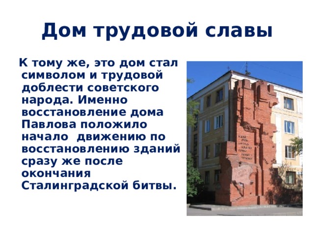 Дом трудовой славы  К тому же, это дом стал символом и трудовой доблести советского народа. Именно восстановление дома Павлова положило начало движению по восстановлению зданий сразу же после окончания Сталинградской битвы.  